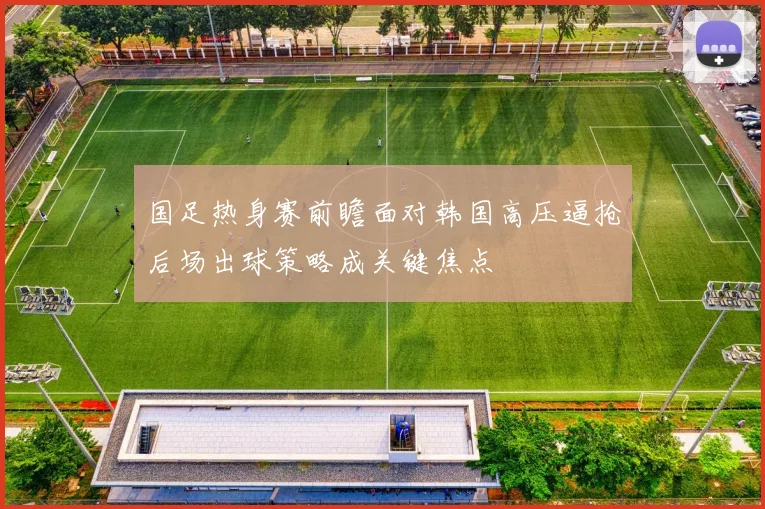 国足热身赛前瞻面对韩国高压逼抢后场出球策略成关键焦点