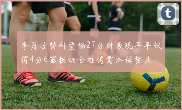李月汝替补登场27分钟表现平平仅得4分6篮板机会难得需加倍努力