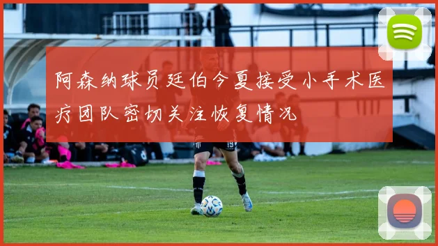 阿森纳球员廷伯今夏接受小手术医疗团队密切关注恢复情况