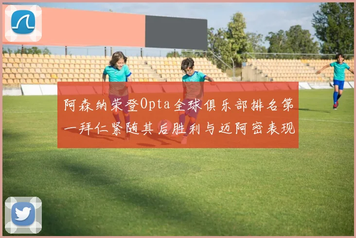 阿森纳荣登Opta全球俱乐部排名第一拜仁紧随其后胜利与迈阿密表现不俗