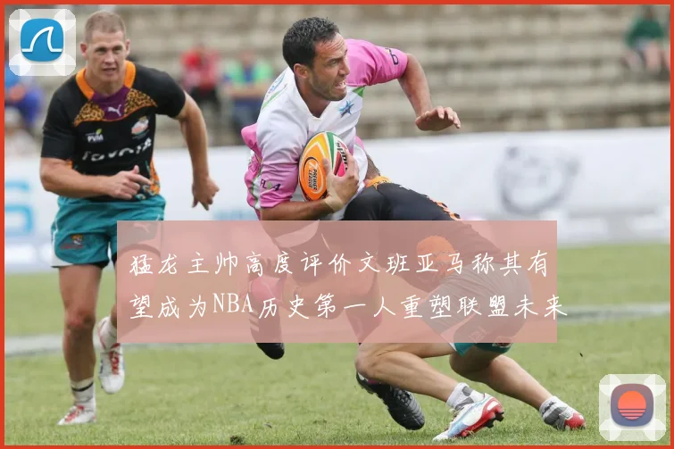 猛龙主帅高度评价文班亚马称其有望成为NBA历史第一人重塑联盟未来