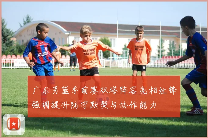 广东男篮季前赛双塔阵容亮相杜锋强调提升防守默契与协作能力