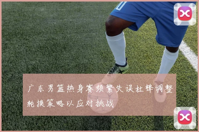 广东男篮热身赛频繁失误杜锋调整轮换策略以应对挑战