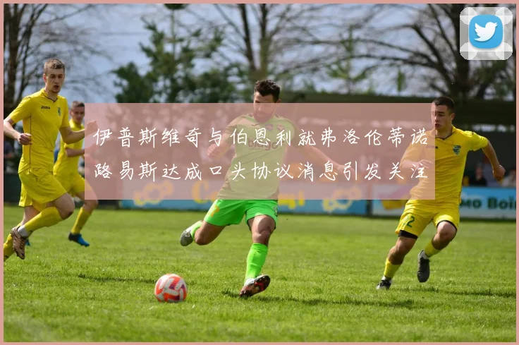 伊普斯维奇与伯恩利就弗洛伦蒂诺路易斯达成口头协议消息引发关注