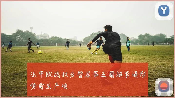 法甲欧战积分暂居第五葡超紧逼形势愈发严峻
